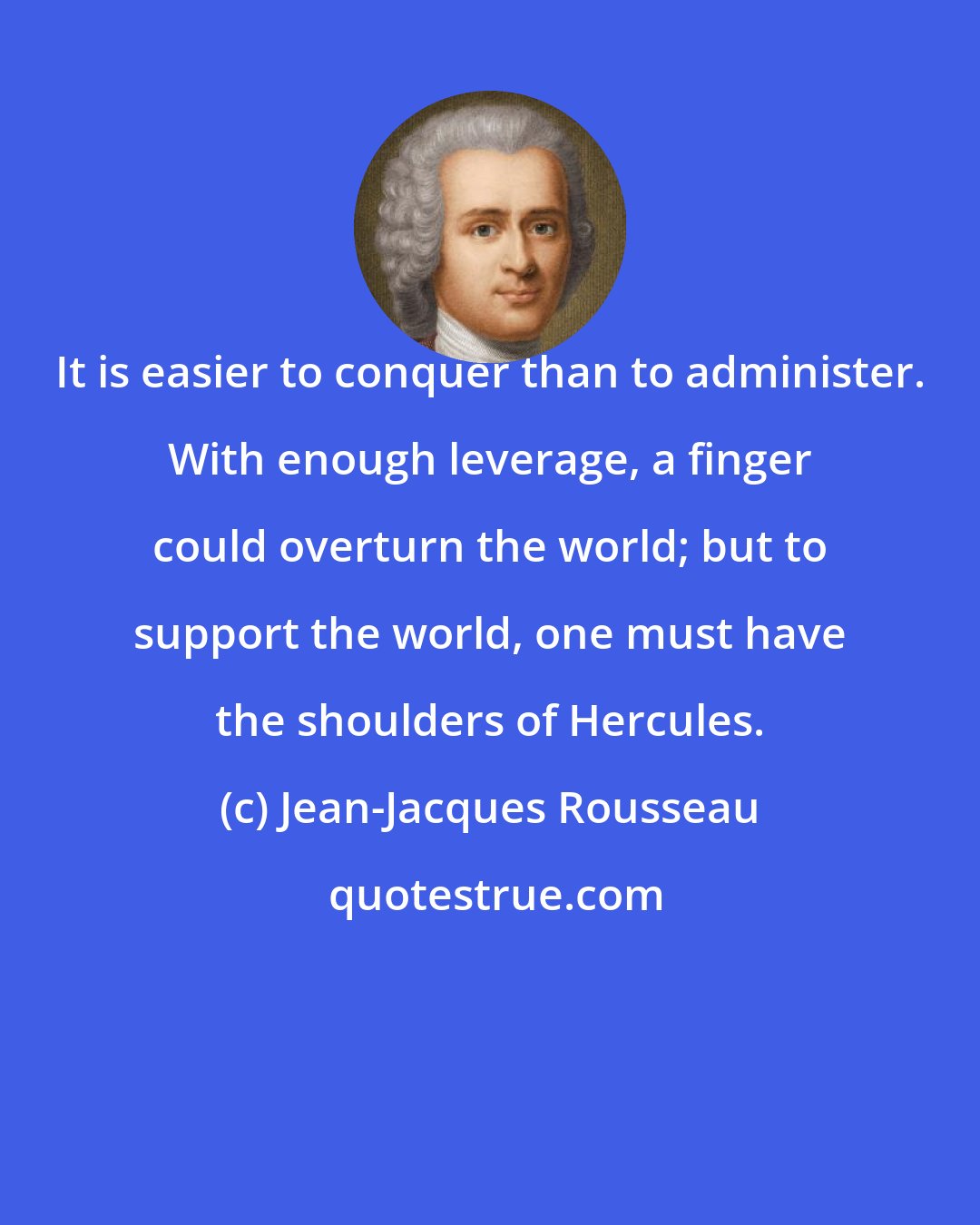 Jean-Jacques Rousseau: It is easier to conquer than to administer. With enough leverage, a finger could overturn the world; but to support the world, one must have the shoulders of Hercules.