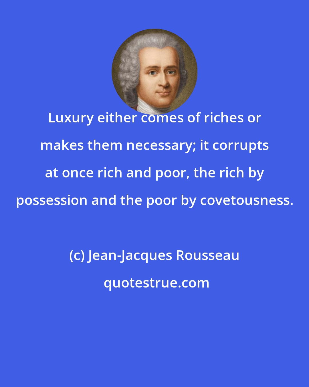 Jean-Jacques Rousseau: Luxury either comes of riches or makes them necessary; it corrupts at once rich and poor, the rich by possession and the poor by covetousness.