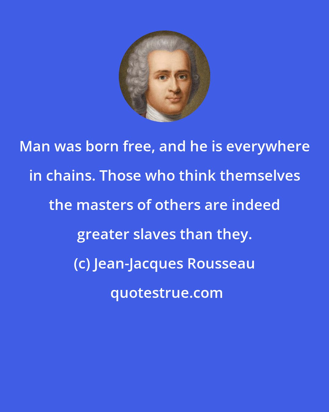 Jean-Jacques Rousseau: Man was born free, and he is everywhere in chains. Those who think themselves the masters of others are indeed greater slaves than they.