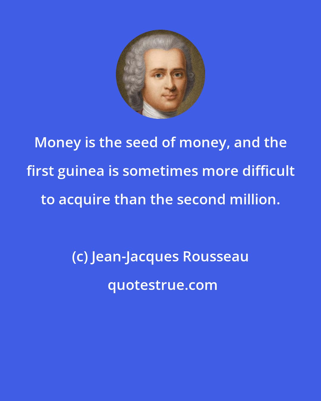 Jean-Jacques Rousseau: Money is the seed of money, and the first guinea is sometimes more difficult to acquire than the second million.