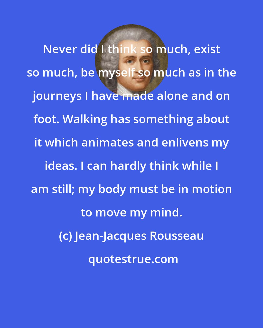 Jean-Jacques Rousseau: Never did I think so much, exist so much, be myself so much as in the journeys I have made alone and on foot. Walking has something about it which animates and enlivens my ideas. I can hardly think while I am still; my body must be in motion to move my mind.