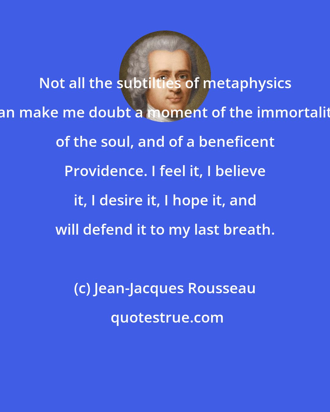 Jean-Jacques Rousseau: Not all the subtilties of metaphysics can make me doubt a moment of the immortality of the soul, and of a beneficent Providence. I feel it, I believe it, I desire it, I hope it, and will defend it to my last breath.