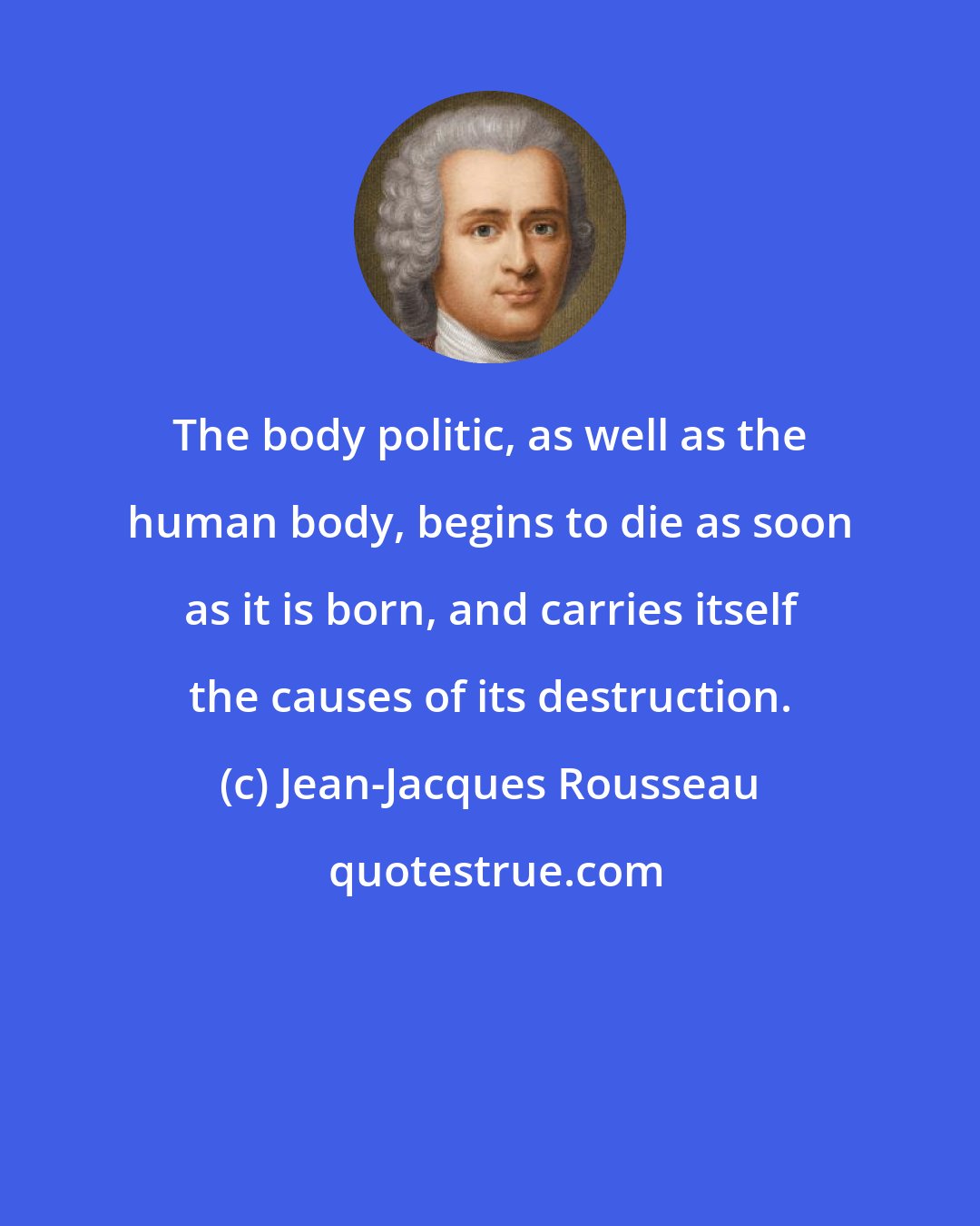 Jean-Jacques Rousseau: The body politic, as well as the human body, begins to die as soon as it is born, and carries itself the causes of its destruction.