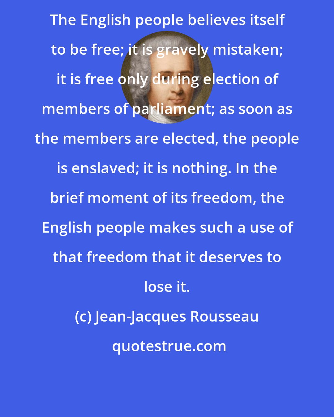 Jean-Jacques Rousseau: The English people believes itself to be free; it is gravely mistaken; it is free only during election of members of parliament; as soon as the members are elected, the people is enslaved; it is nothing. In the brief moment of its freedom, the English people makes such a use of that freedom that it deserves to lose it.