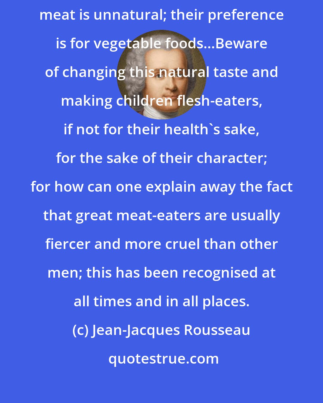 Jean-Jacques Rousseau: The indifference of children towards meat is one proof that the taste for meat is unnatural; their preference is for vegetable foods...Beware of changing this natural taste and making children flesh-eaters, if not for their health's sake, for the sake of their character; for how can one explain away the fact that great meat-eaters are usually fiercer and more cruel than other men; this has been recognised at all times and in all places.