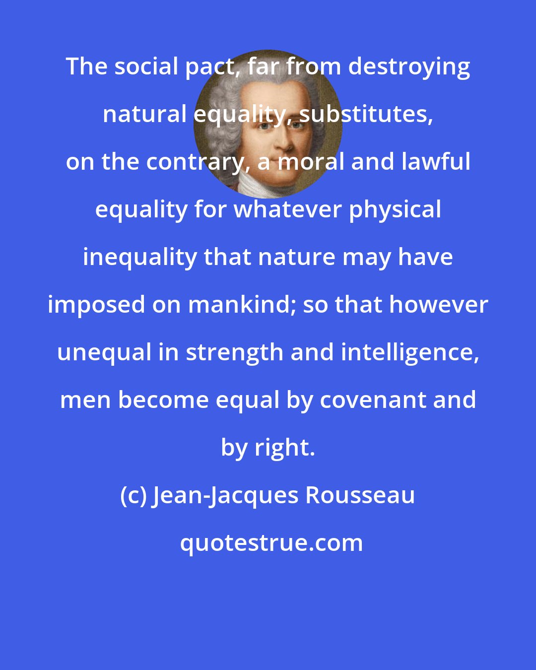 Jean-Jacques Rousseau: The social pact, far from destroying natural equality, substitutes, on the contrary, a moral and lawful equality for whatever physical inequality that nature may have imposed on mankind; so that however unequal in strength and intelligence, men become equal by covenant and by right.