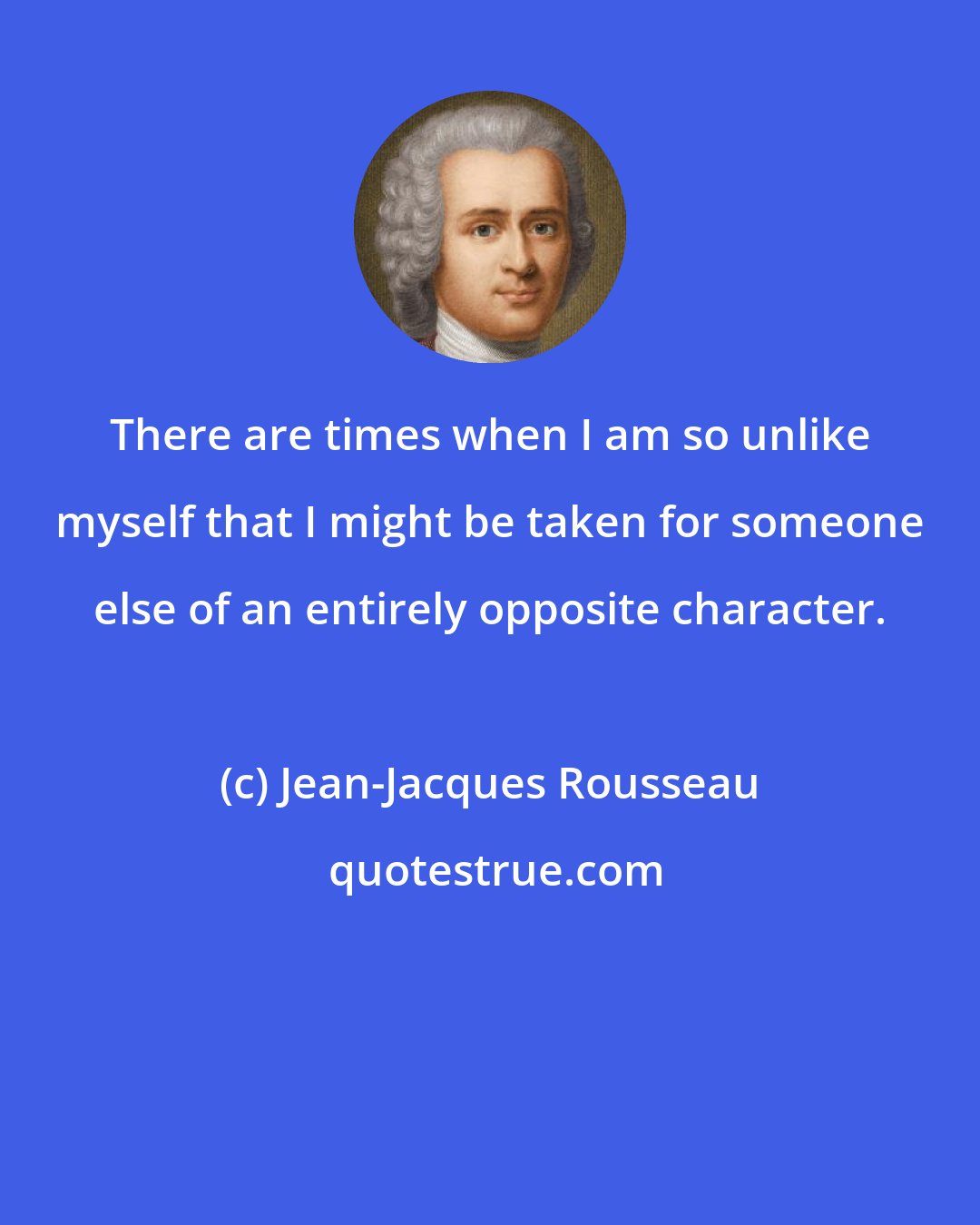 Jean-Jacques Rousseau: There are times when I am so unlike myself that I might be taken for someone else of an entirely opposite character.