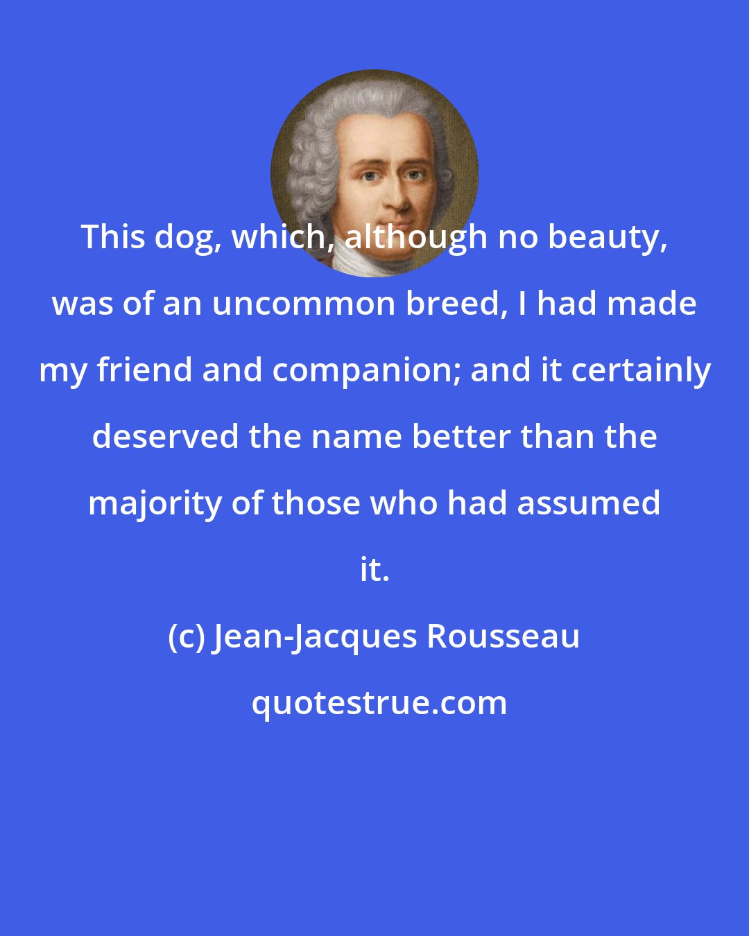 Jean-Jacques Rousseau: This dog, which, although no beauty, was of an uncommon breed, I had made my friend and companion; and it certainly deserved the name better than the majority of those who had assumed it.