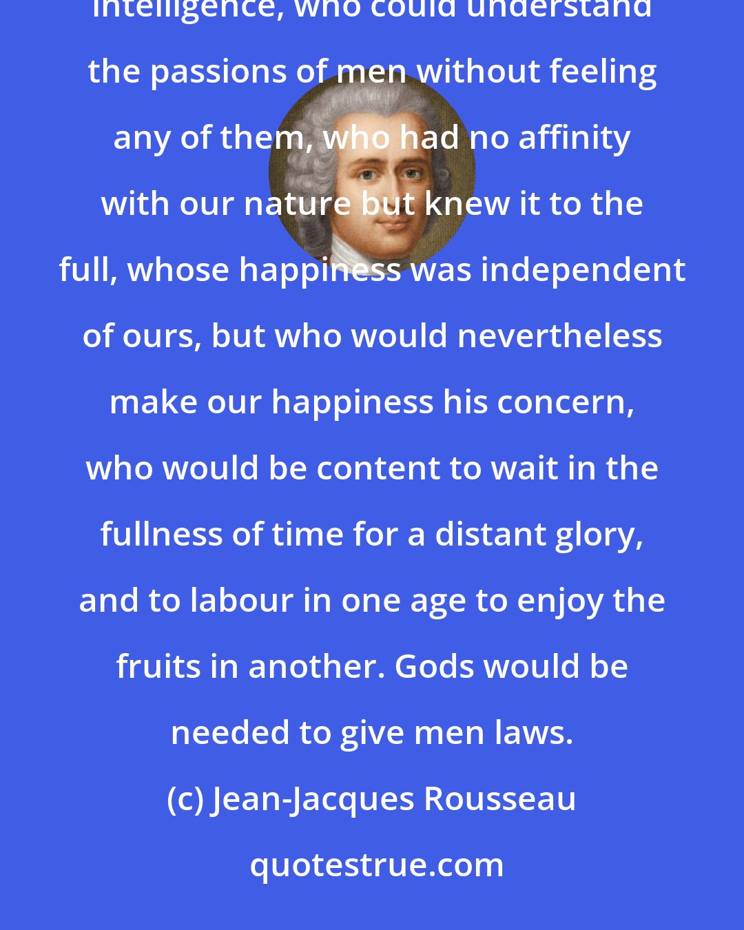 Jean-Jacques Rousseau: To discover the rules of society that are best suited to nations, there would need to exist a superior intelligence, who could understand the passions of men without feeling any of them, who had no affinity with our nature but knew it to the full, whose happiness was independent of ours, but who would nevertheless make our happiness his concern, who would be content to wait in the fullness of time for a distant glory, and to labour in one age to enjoy the fruits in another. Gods would be needed to give men laws.