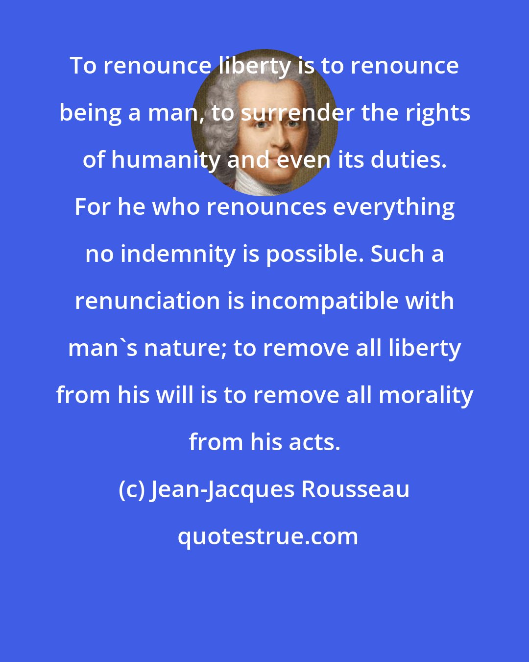 Jean-Jacques Rousseau: To renounce liberty is to renounce being a man, to surrender the rights of humanity and even its duties. For he who renounces everything no indemnity is possible. Such a renunciation is incompatible with man's nature; to remove all liberty from his will is to remove all morality from his acts.