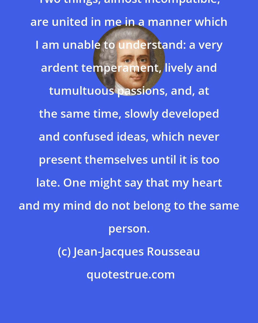 Jean-Jacques Rousseau: Two things, almost incompatible, are united in me in a manner which I am unable to understand: a very ardent temperament, lively and tumultuous passions, and, at the same time, slowly developed and confused ideas, which never present themselves until it is too late. One might say that my heart and my mind do not belong to the same person.