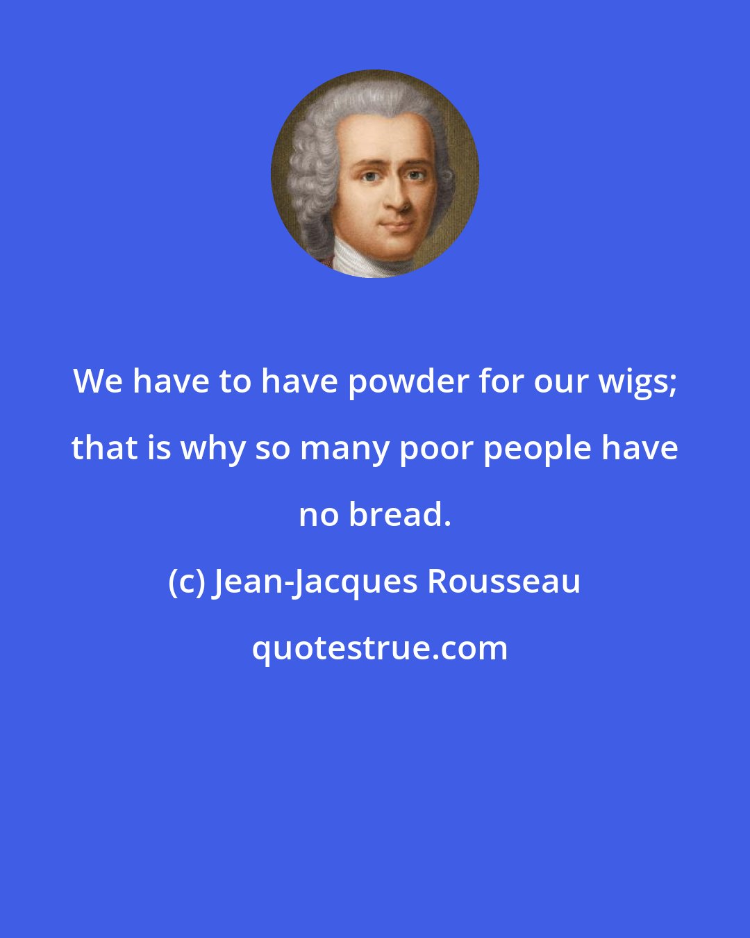 Jean-Jacques Rousseau: We have to have powder for our wigs; that is why so many poor people have no bread.