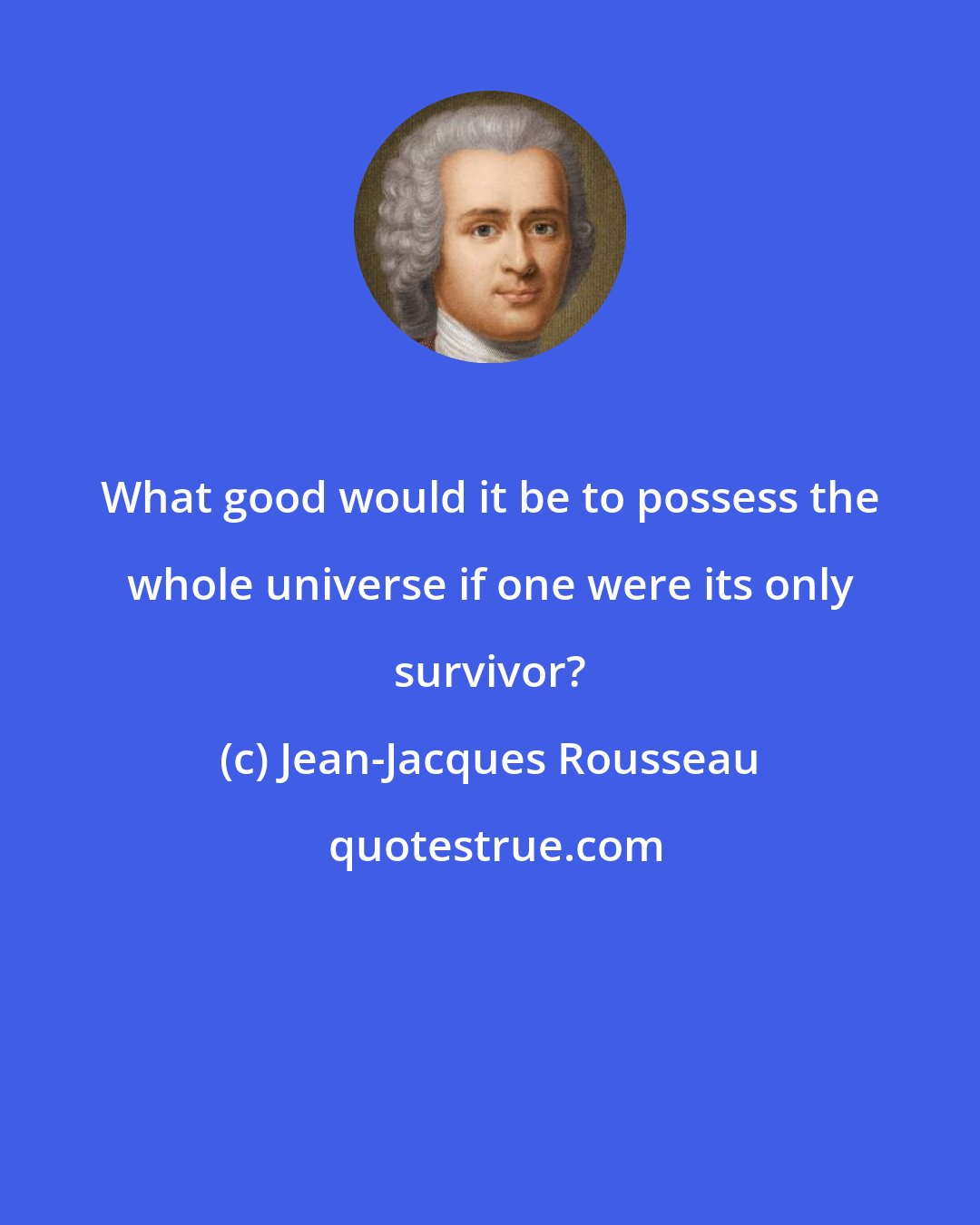 Jean-Jacques Rousseau: What good would it be to possess the whole universe if one were its only survivor?