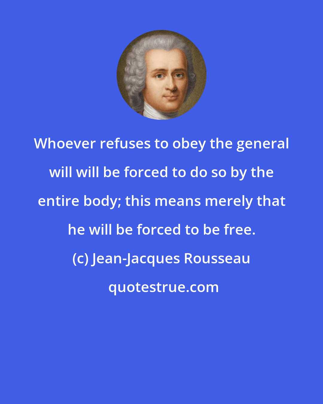 Jean-Jacques Rousseau: Whoever refuses to obey the general will will be forced to do so by the entire body; this means merely that he will be forced to be free.