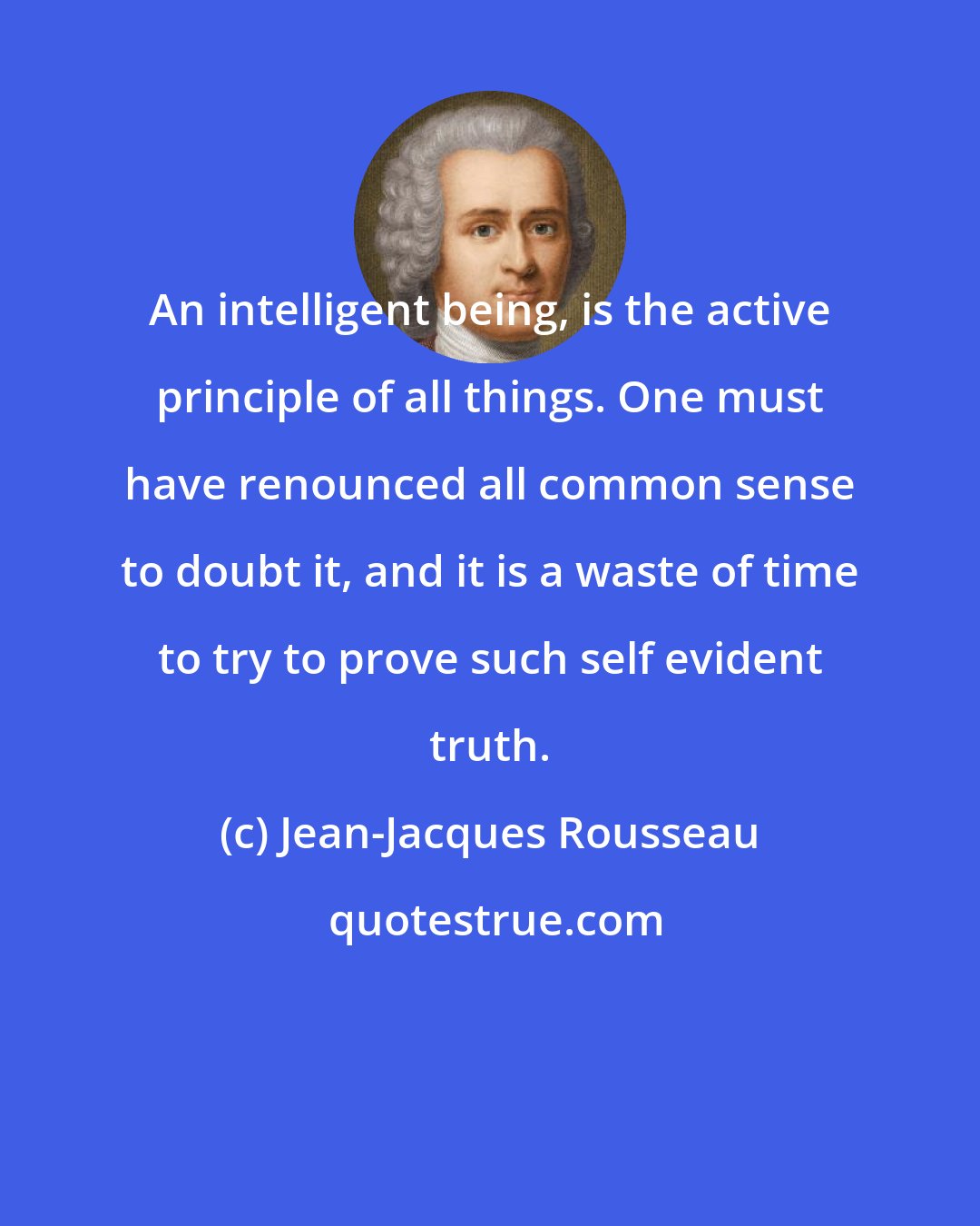 Jean-Jacques Rousseau: An intelligent being, is the active principle of all things. One must have renounced all common sense to doubt it, and it is a waste of time to try to prove such self evident truth.