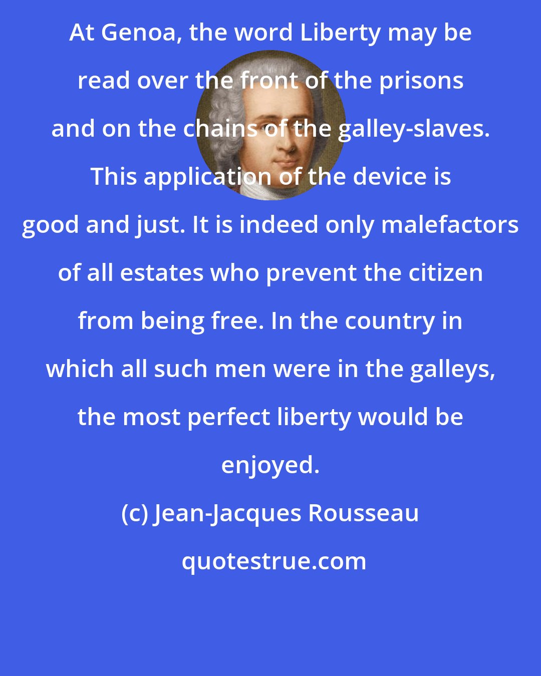 Jean-Jacques Rousseau: At Genoa, the word Liberty may be read over the front of the prisons and on the chains of the galley-slaves. This application of the device is good and just. It is indeed only malefactors of all estates who prevent the citizen from being free. In the country in which all such men were in the galleys, the most perfect liberty would be enjoyed.