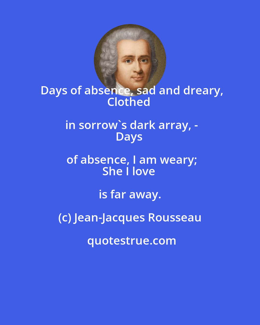 Jean-Jacques Rousseau: Days of absence, sad and dreary,
Clothed in sorrow's dark array, -
Days of absence, I am weary;
She I love is far away.