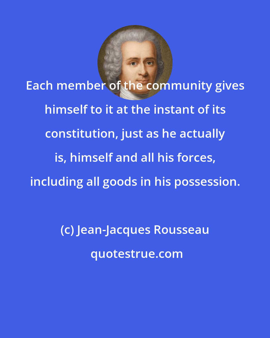 Jean-Jacques Rousseau: Each member of the community gives himself to it at the instant of its constitution, just as he actually is, himself and all his forces, including all goods in his possession.