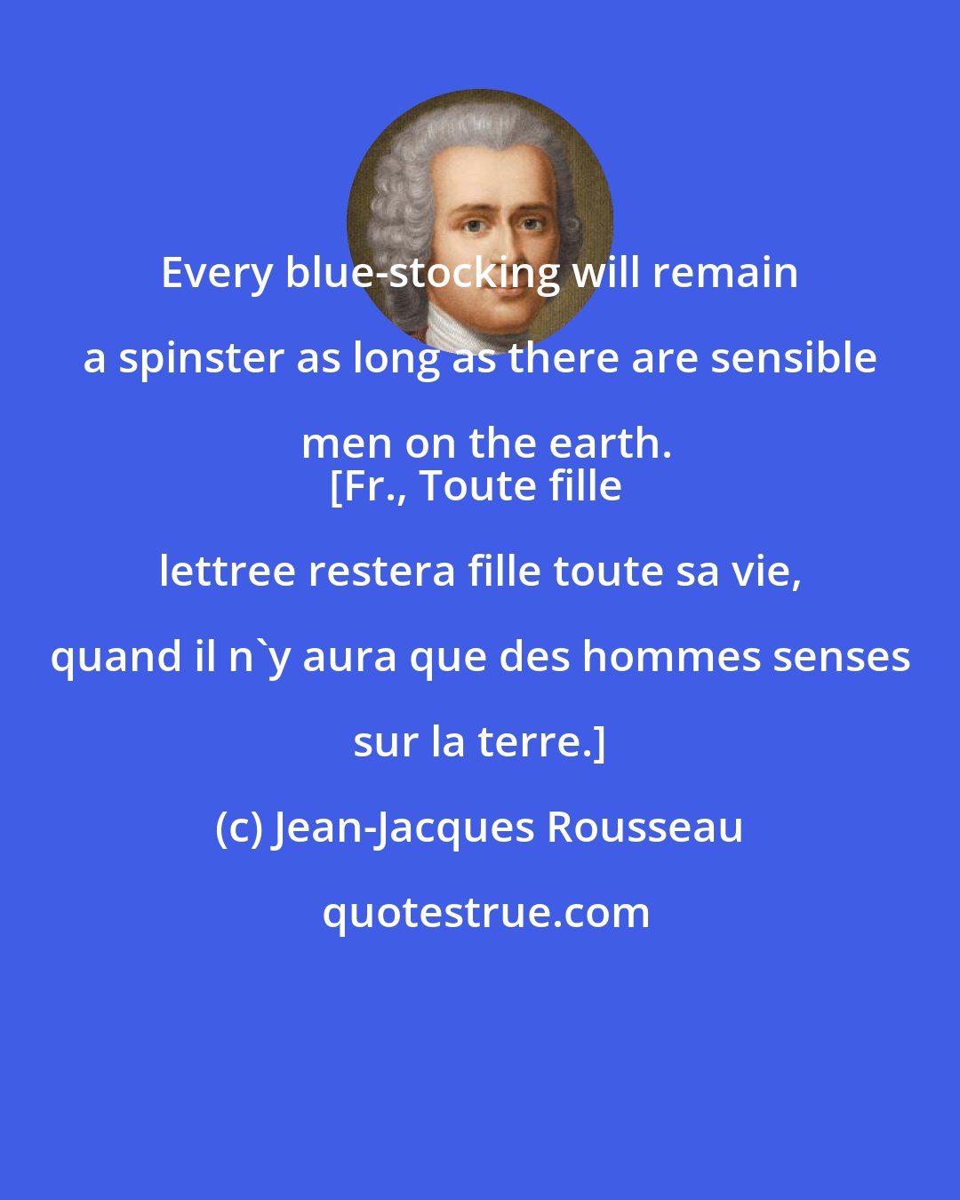 Jean-Jacques Rousseau: Every blue-stocking will remain a spinster as long as there are sensible men on the earth.
[Fr., Toute fille lettree restera fille toute sa vie, quand il n'y aura que des hommes senses sur la terre.]