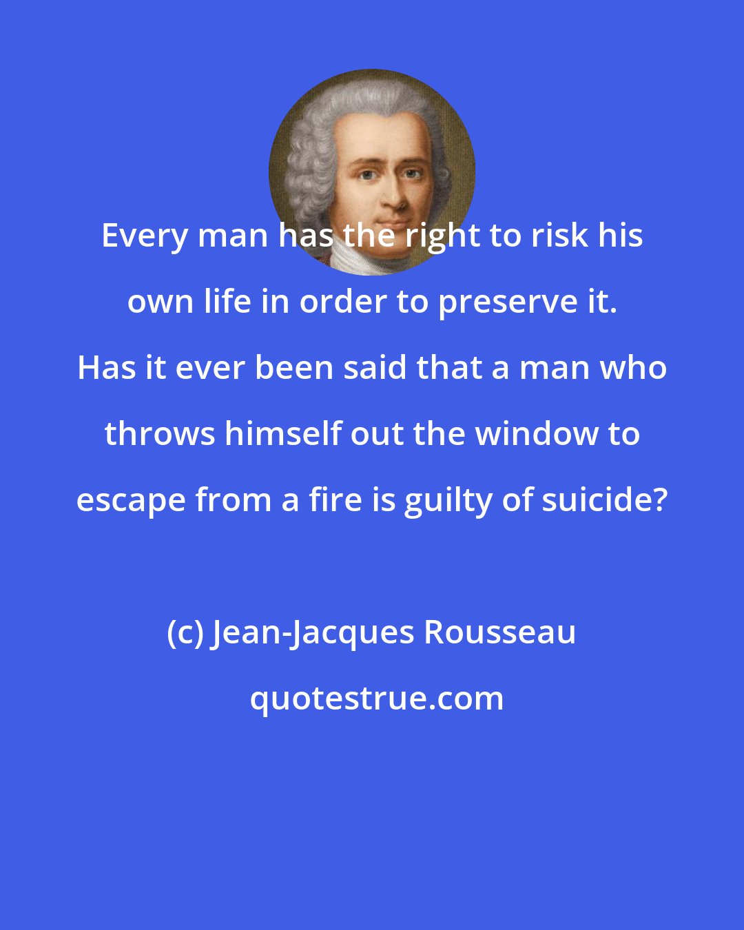 Jean-Jacques Rousseau: Every man has the right to risk his own life in order to preserve it. Has it ever been said that a man who throws himself out the window to escape from a fire is guilty of suicide?