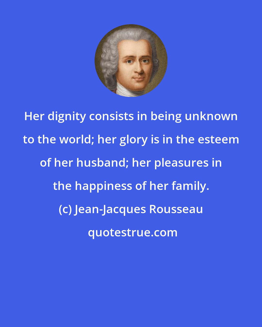 Jean-Jacques Rousseau: Her dignity consists in being unknown to the world; her glory is in the esteem of her husband; her pleasures in the happiness of her family.