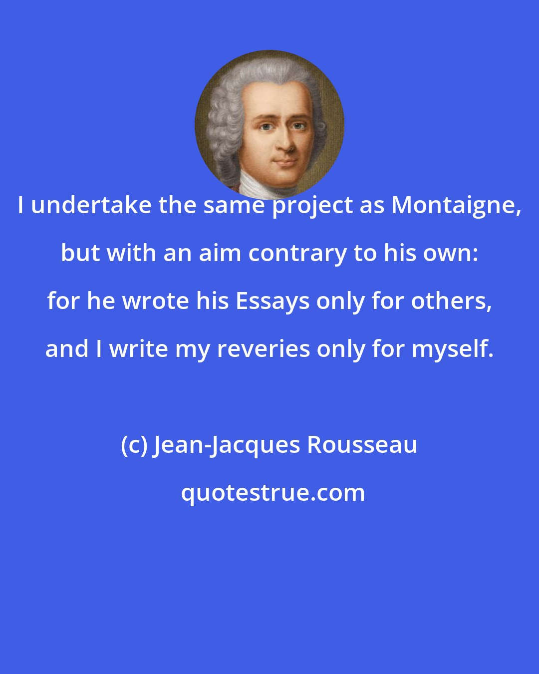 Jean-Jacques Rousseau: I undertake the same project as Montaigne, but with an aim contrary to his own: for he wrote his Essays only for others, and I write my reveries only for myself.