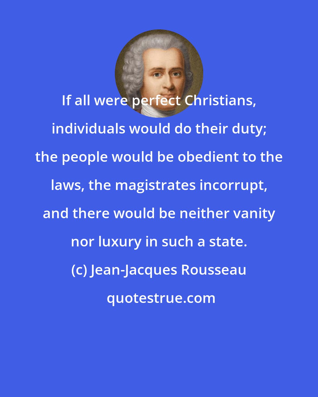 Jean-Jacques Rousseau: If all were perfect Christians, individuals would do their duty; the people would be obedient to the laws, the magistrates incorrupt, and there would be neither vanity nor luxury in such a state.