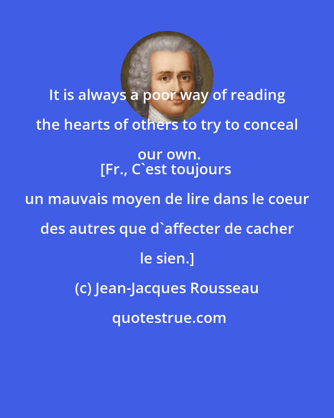 Jean-Jacques Rousseau: It is always a poor way of reading the hearts of others to try to conceal our own.
[Fr., C'est toujours un mauvais moyen de lire dans le coeur des autres que d'affecter de cacher le sien.]