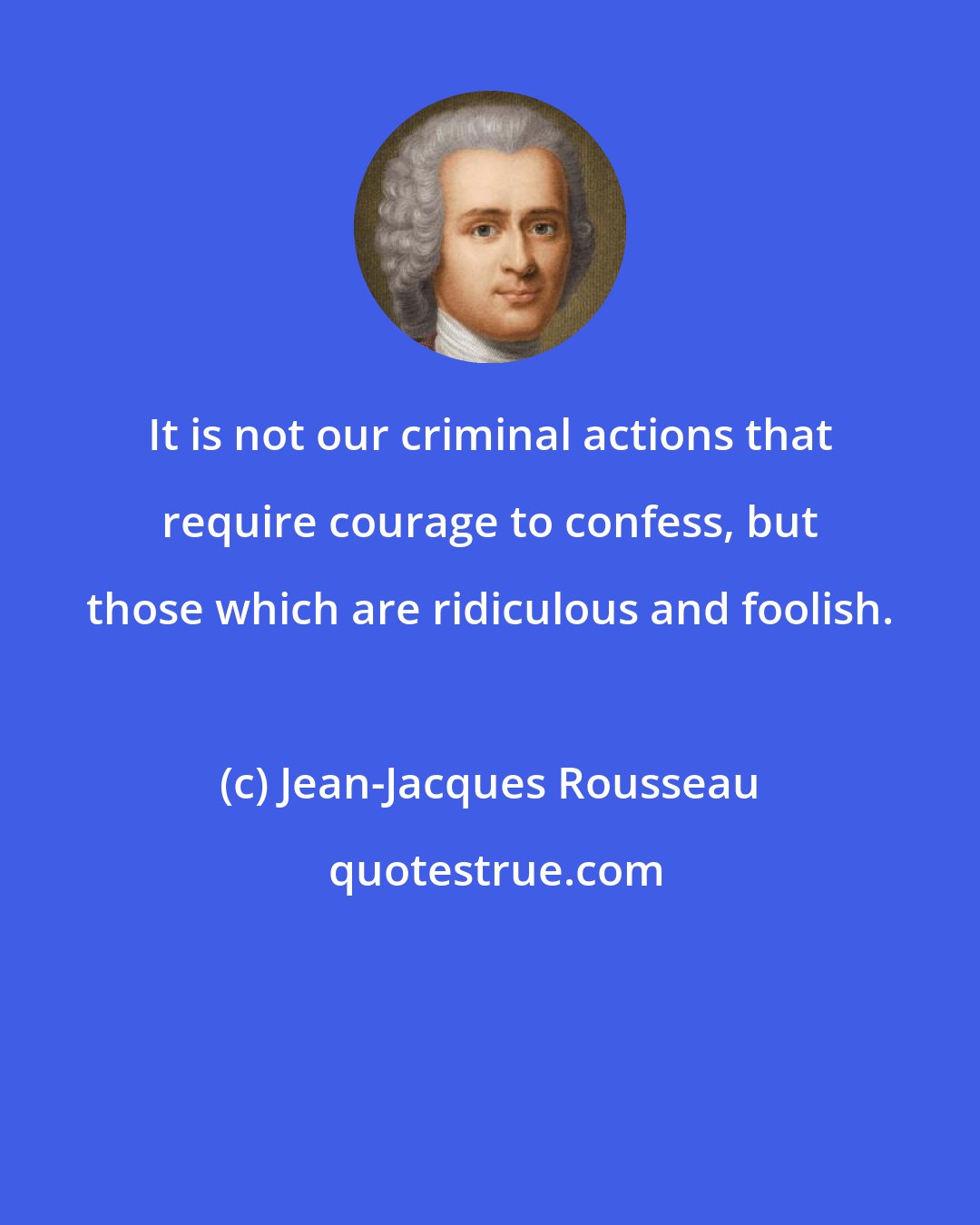 Jean-Jacques Rousseau: It is not our criminal actions that require courage to confess, but those which are ridiculous and foolish.