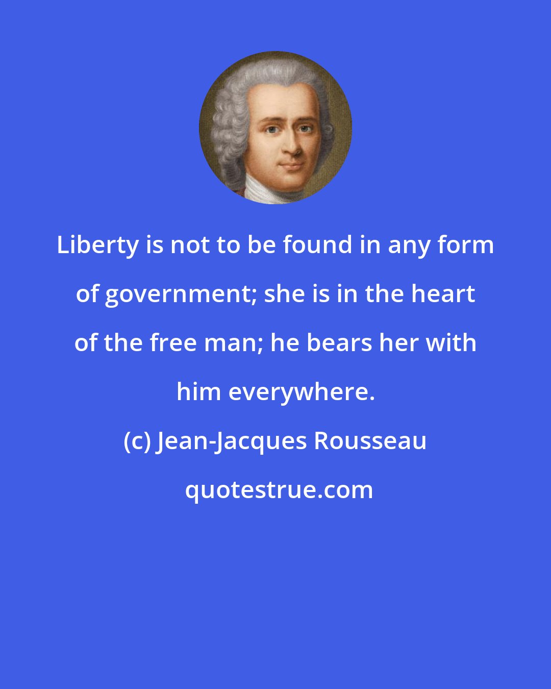 Jean-Jacques Rousseau: Liberty is not to be found in any form of government; she is in the heart of the free man; he bears her with him everywhere.