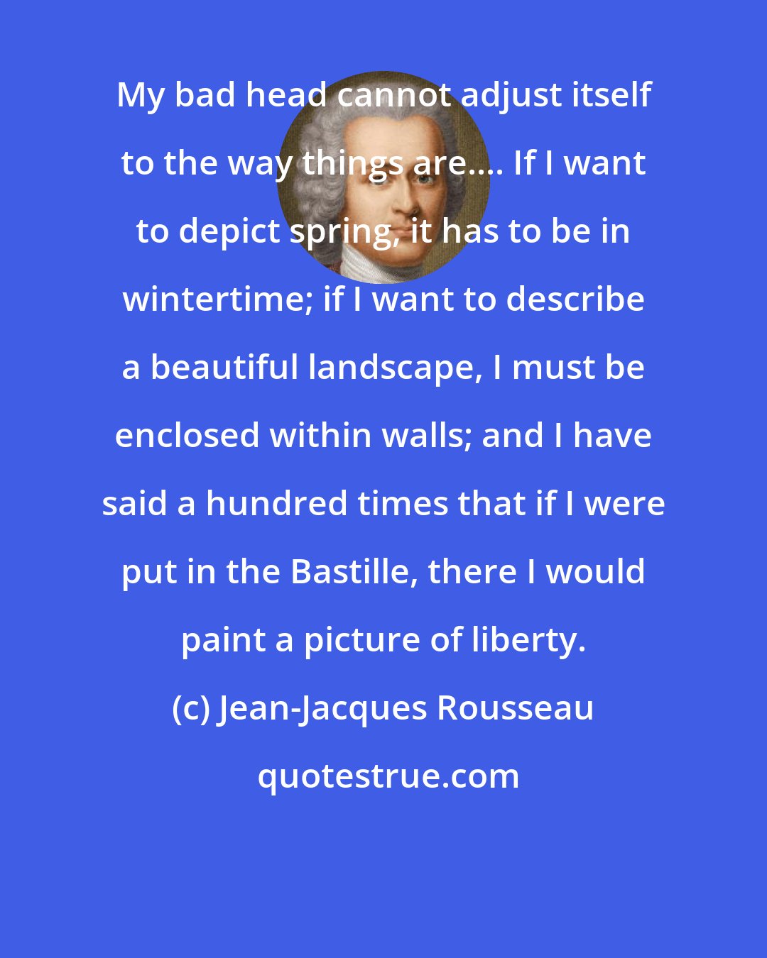 Jean-Jacques Rousseau: My bad head cannot adjust itself to the way things are.... If I want to depict spring, it has to be in wintertime; if I want to describe a beautiful landscape, I must be enclosed within walls; and I have said a hundred times that if I were put in the Bastille, there I would paint a picture of liberty.