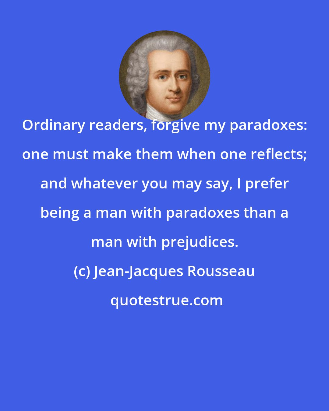 Jean-Jacques Rousseau: Ordinary readers, forgive my paradoxes: one must make them when one reflects; and whatever you may say, I prefer being a man with paradoxes than a man with prejudices.