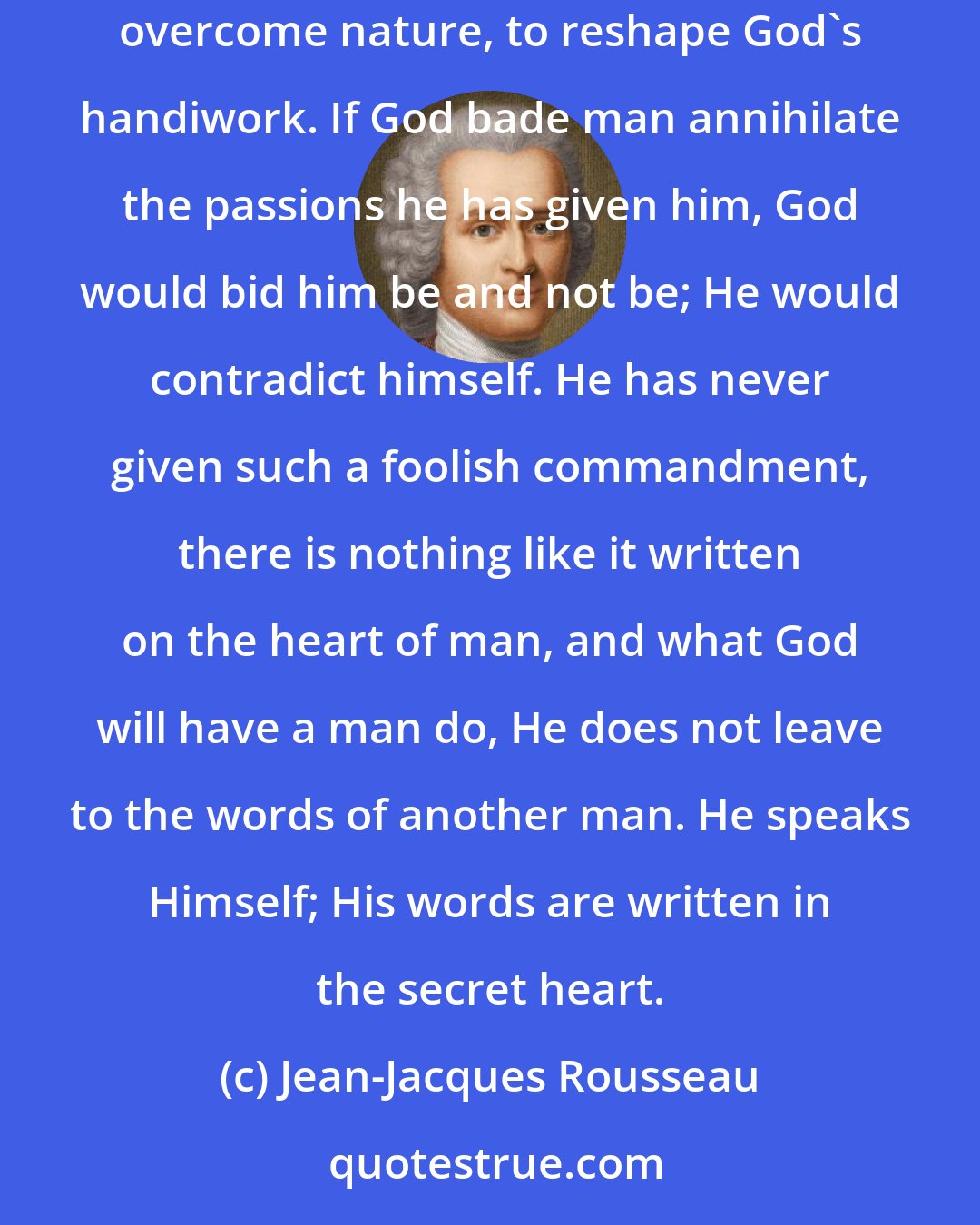 Jean-Jacques Rousseau: Our passions are the chief means of self-preservation; to try to destroy them is therefore as absurd as it is useless; this would be to overcome nature, to reshape God's handiwork. If God bade man annihilate the passions he has given him, God would bid him be and not be; He would contradict himself. He has never given such a foolish commandment, there is nothing like it written on the heart of man, and what God will have a man do, He does not leave to the words of another man. He speaks Himself; His words are written in the secret heart.