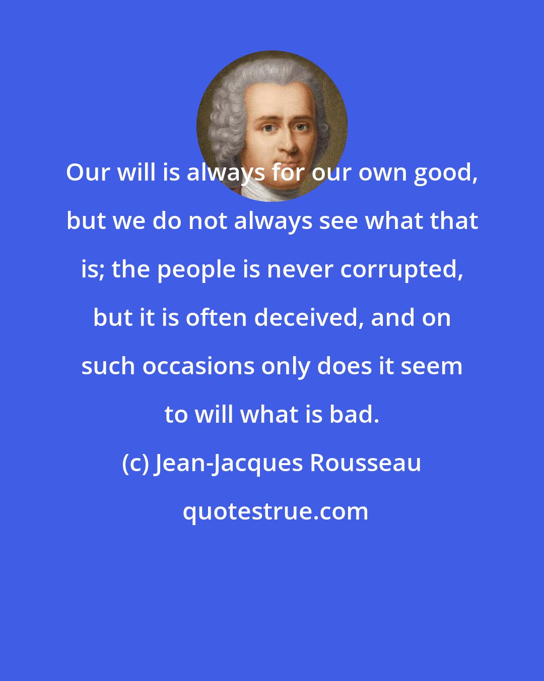 Jean-Jacques Rousseau: Our will is always for our own good, but we do not always see what that is; the people is never corrupted, but it is often deceived, and on such occasions only does it seem to will what is bad.