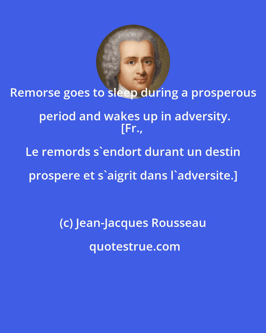 Jean-Jacques Rousseau: Remorse goes to sleep during a prosperous period and wakes up in adversity.
[Fr., Le remords s'endort durant un destin prospere et s'aigrit dans l'adversite.]