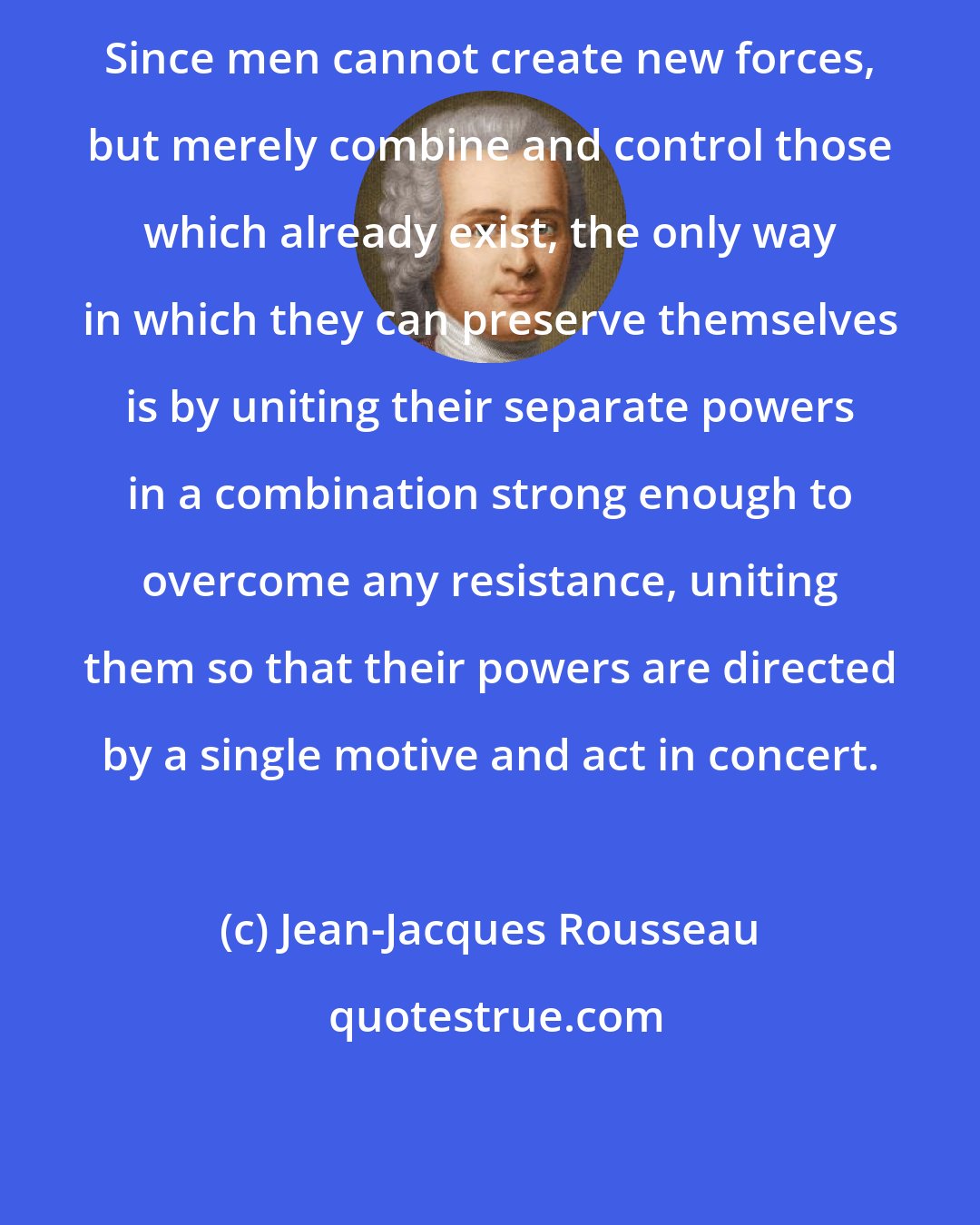 Jean-Jacques Rousseau: Since men cannot create new forces, but merely combine and control those which already exist, the only way in which they can preserve themselves is by uniting their separate powers in a combination strong enough to overcome any resistance, uniting them so that their powers are directed by a single motive and act in concert.