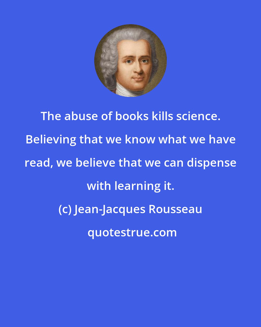 Jean-Jacques Rousseau: The abuse of books kills science. Believing that we know what we have read, we believe that we can dispense with learning it.