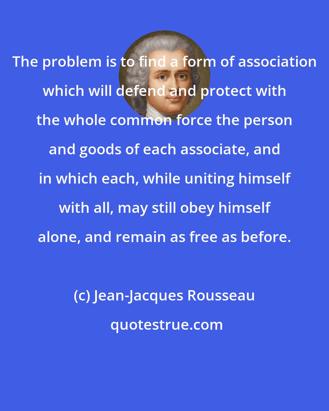 Jean-Jacques Rousseau: The problem is to find a form of association which will defend and protect with the whole common force the person and goods of each associate, and in which each, while uniting himself with all, may still obey himself alone, and remain as free as before.