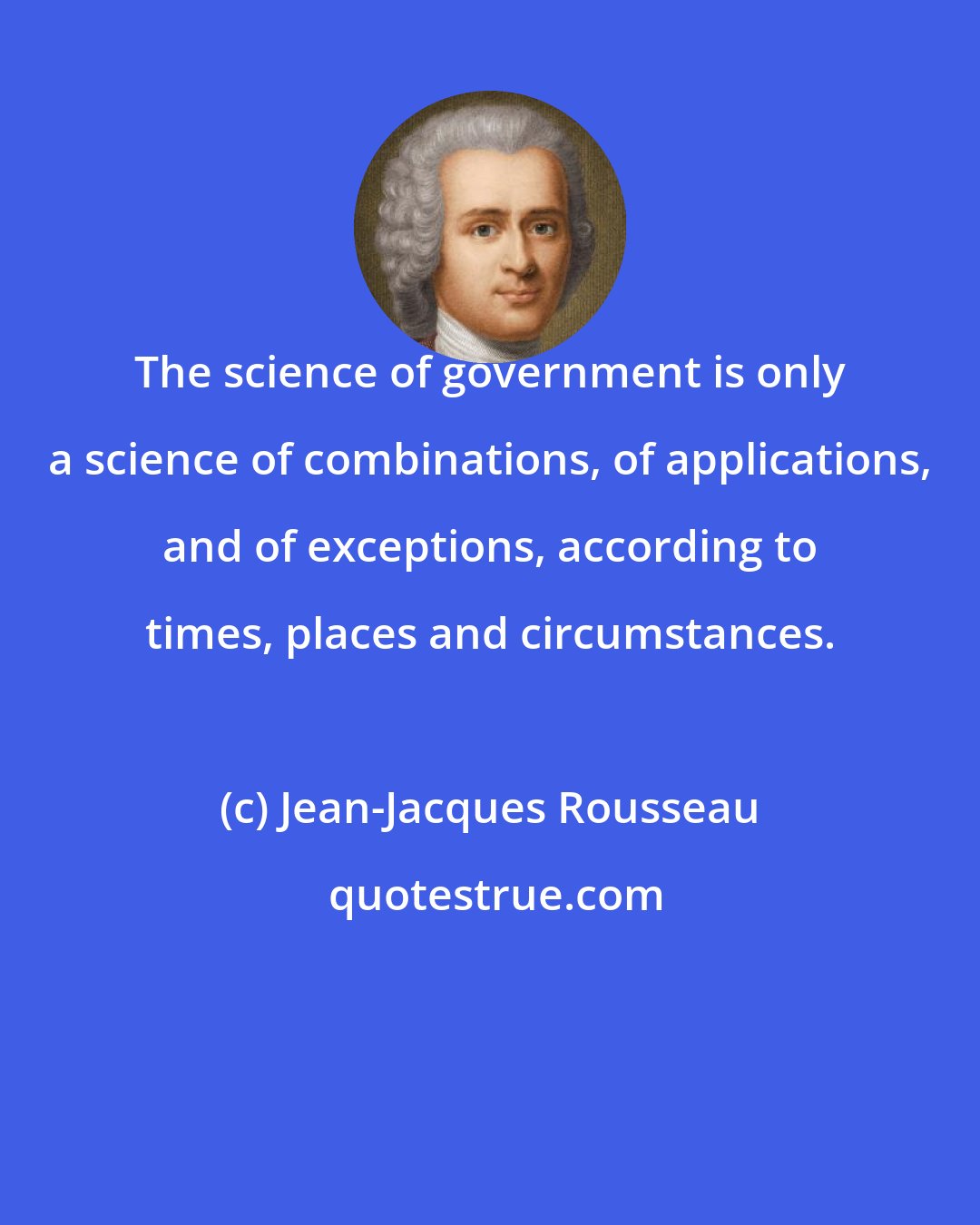 Jean-Jacques Rousseau: The science of government is only a science of combinations, of applications, and of exceptions, according to times, places and circumstances.