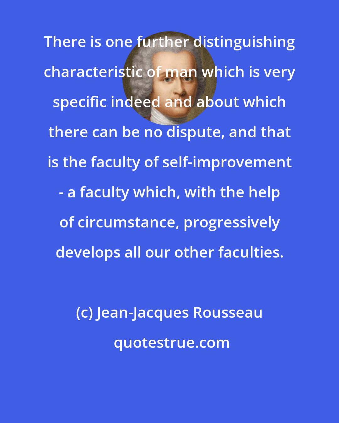 Jean-Jacques Rousseau: There is one further distinguishing characteristic of man which is very specific indeed and about which there can be no dispute, and that is the faculty of self-improvement - a faculty which, with the help of circumstance, progressively develops all our other faculties.