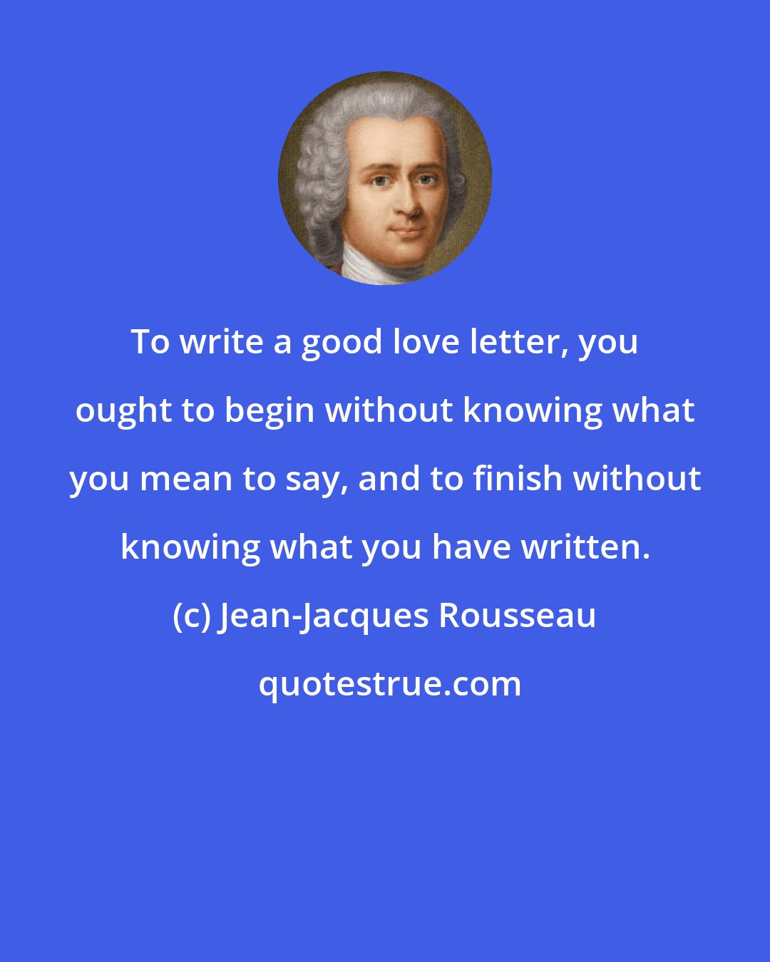 Jean-Jacques Rousseau: To write a good love letter, you ought to begin without knowing what you mean to say, and to finish without knowing what you have written.