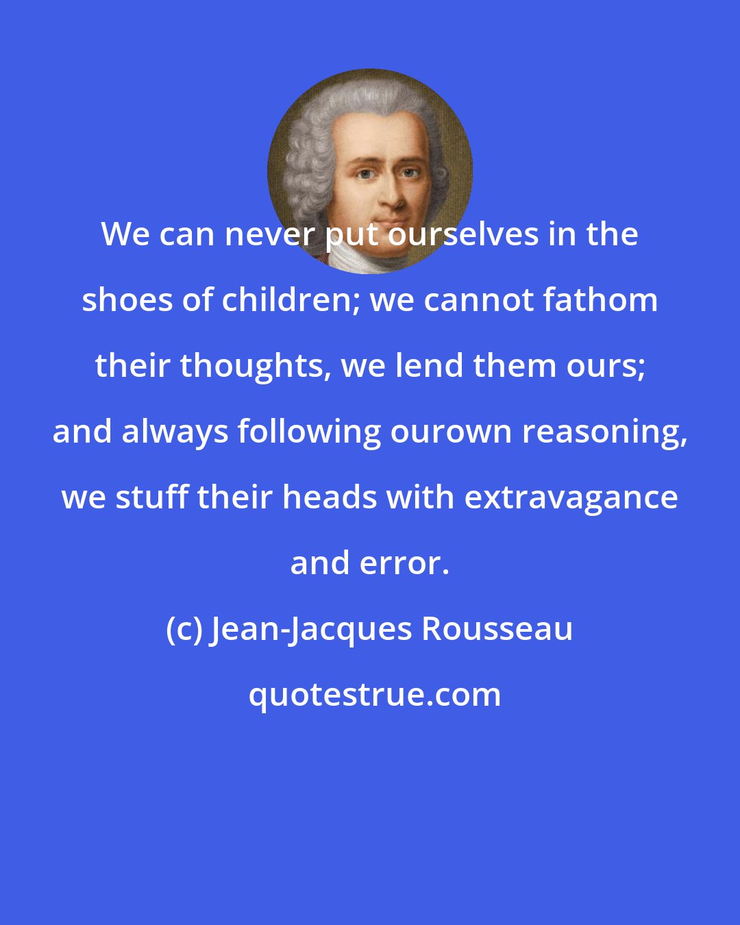 Jean-Jacques Rousseau: We can never put ourselves in the shoes of children; we cannot fathom their thoughts, we lend them ours; and always following ourown reasoning, we stuff their heads with extravagance and error.