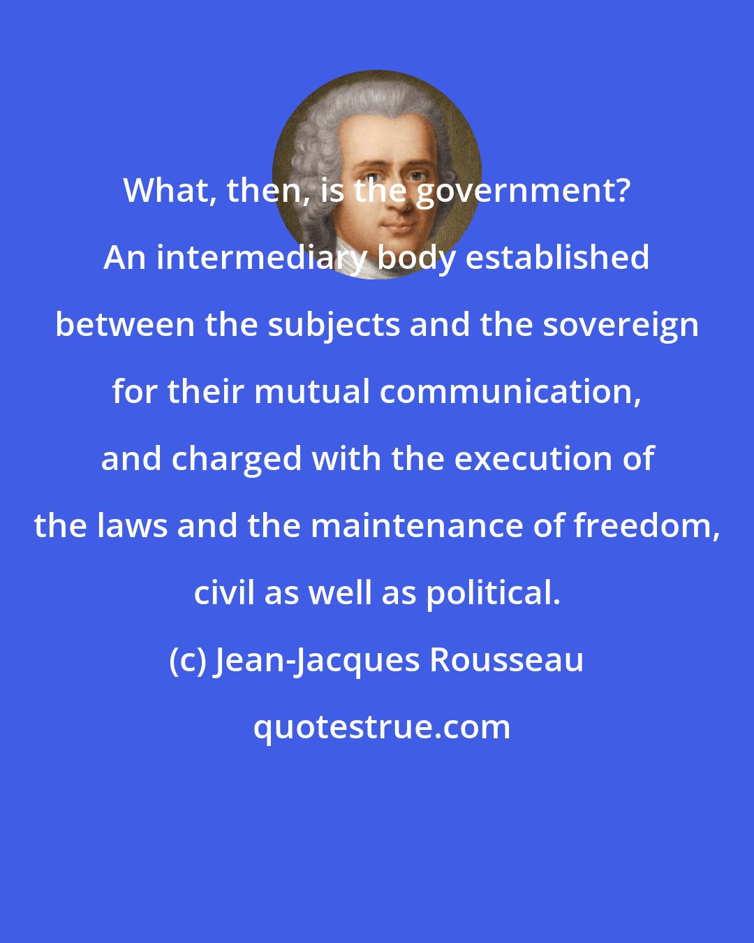 Jean-Jacques Rousseau: What, then, is the government? An intermediary body established between the subjects and the sovereign for their mutual communication, and charged with the execution of the laws and the maintenance of freedom, civil as well as political.