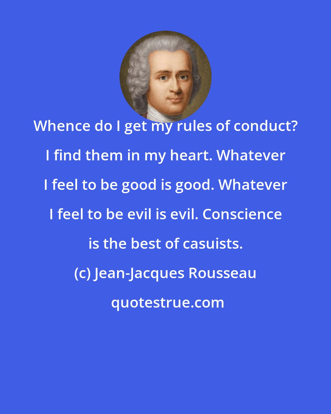 Jean-Jacques Rousseau: Whence do I get my rules of conduct? I find them in my heart. Whatever I feel to be good is good. Whatever I feel to be evil is evil. Conscience is the best of casuists.