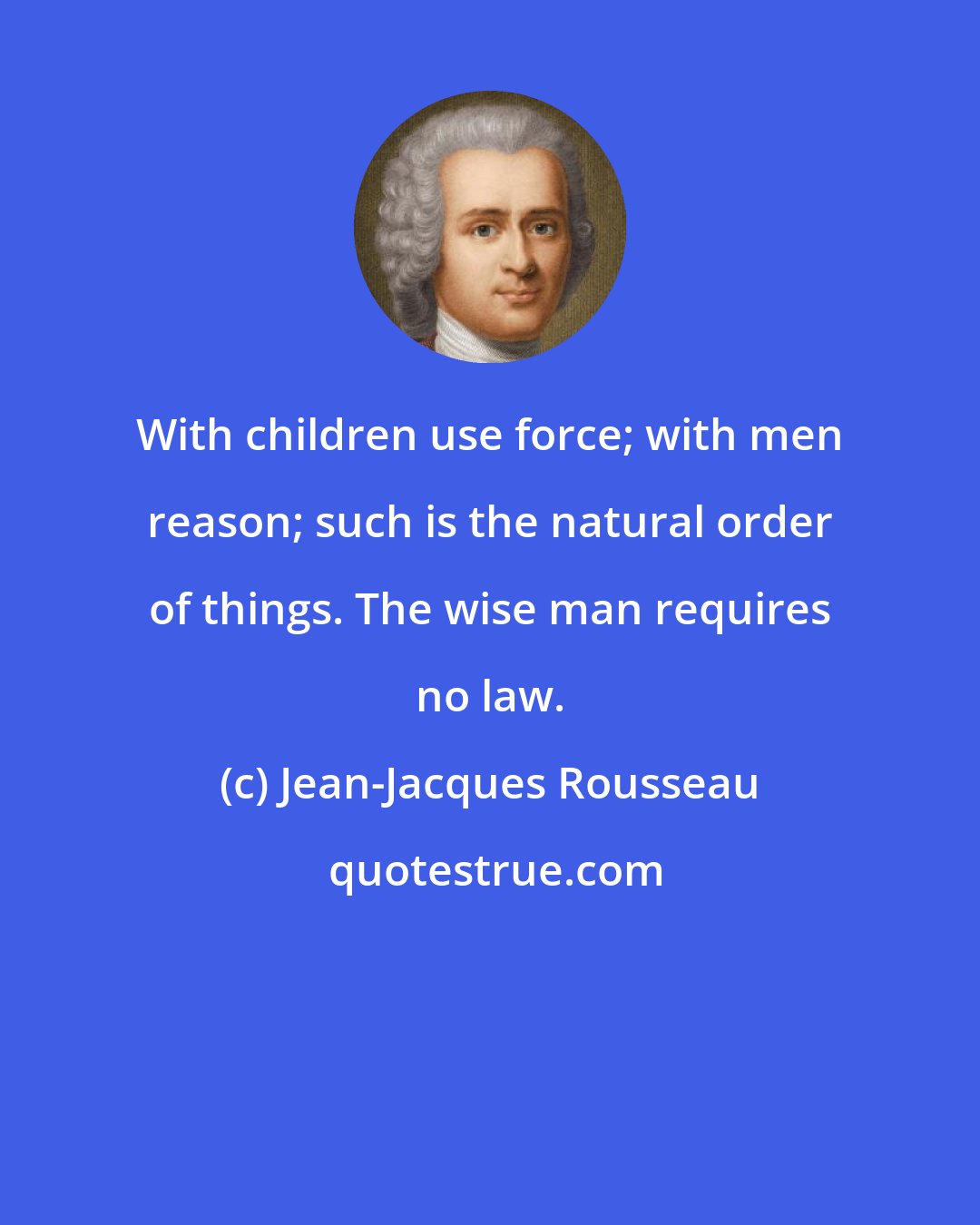 Jean-Jacques Rousseau: With children use force; with men reason; such is the natural order of things. The wise man requires no law.