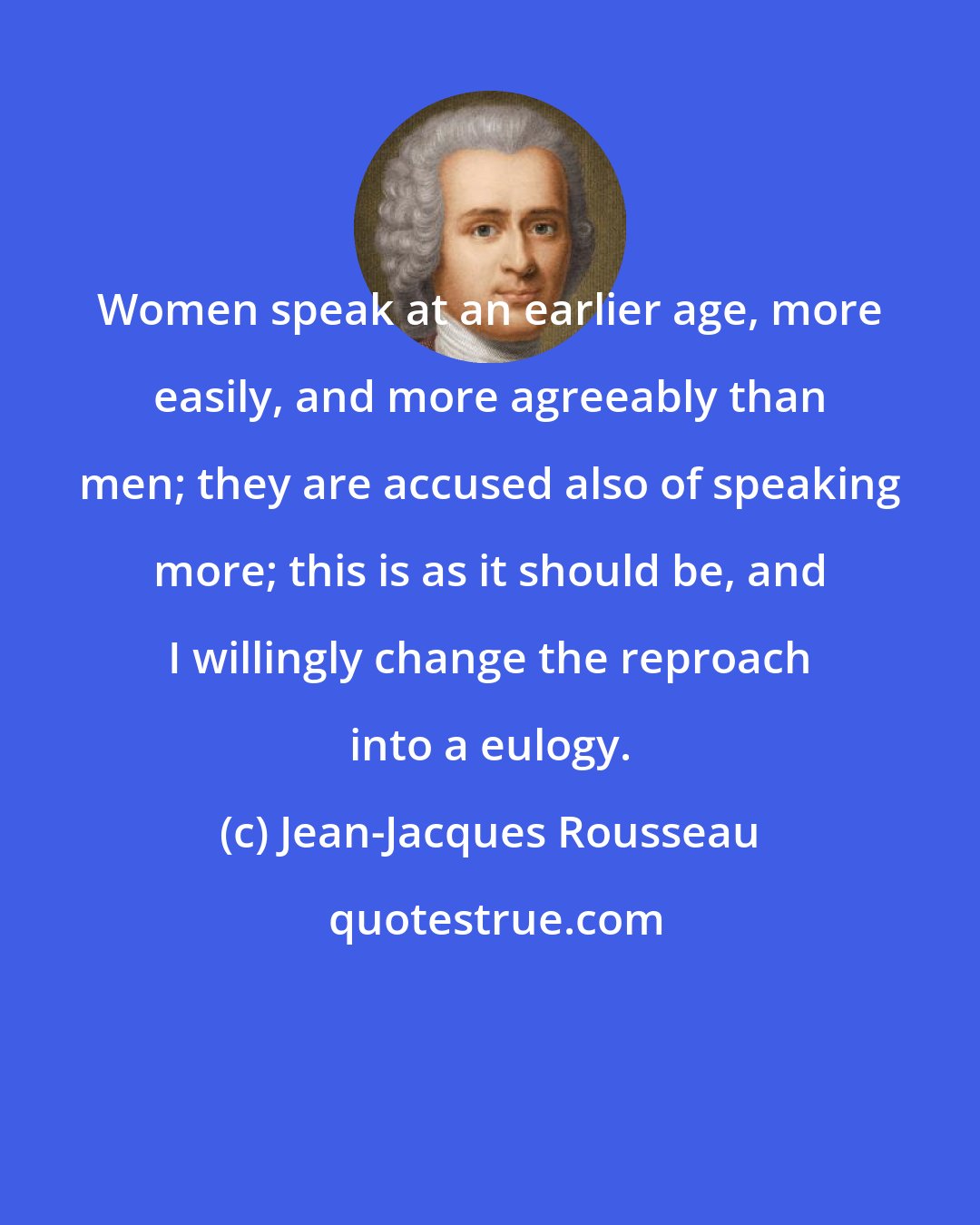 Jean-Jacques Rousseau: Women speak at an earlier age, more easily, and more agreeably than men; they are accused also of speaking more; this is as it should be, and I willingly change the reproach into a eulogy.