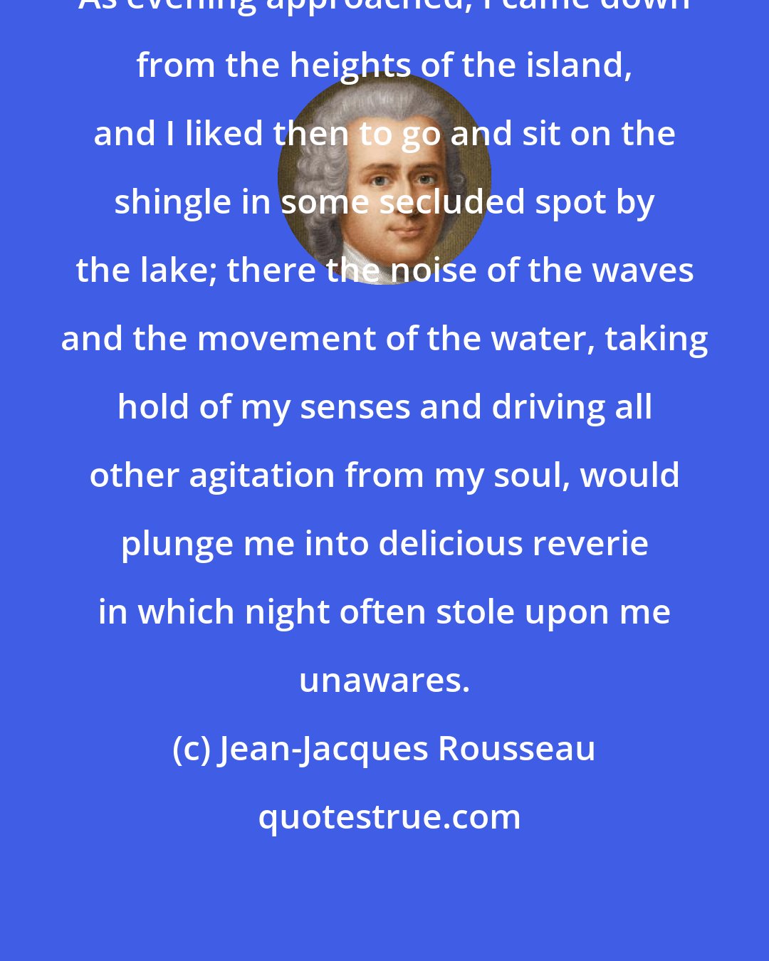 Jean-Jacques Rousseau: As evening approached, I came down from the heights of the island, and I liked then to go and sit on the shingle in some secluded spot by the lake; there the noise of the waves and the movement of the water, taking hold of my senses and driving all other agitation from my soul, would plunge me into delicious reverie in which night often stole upon me unawares.