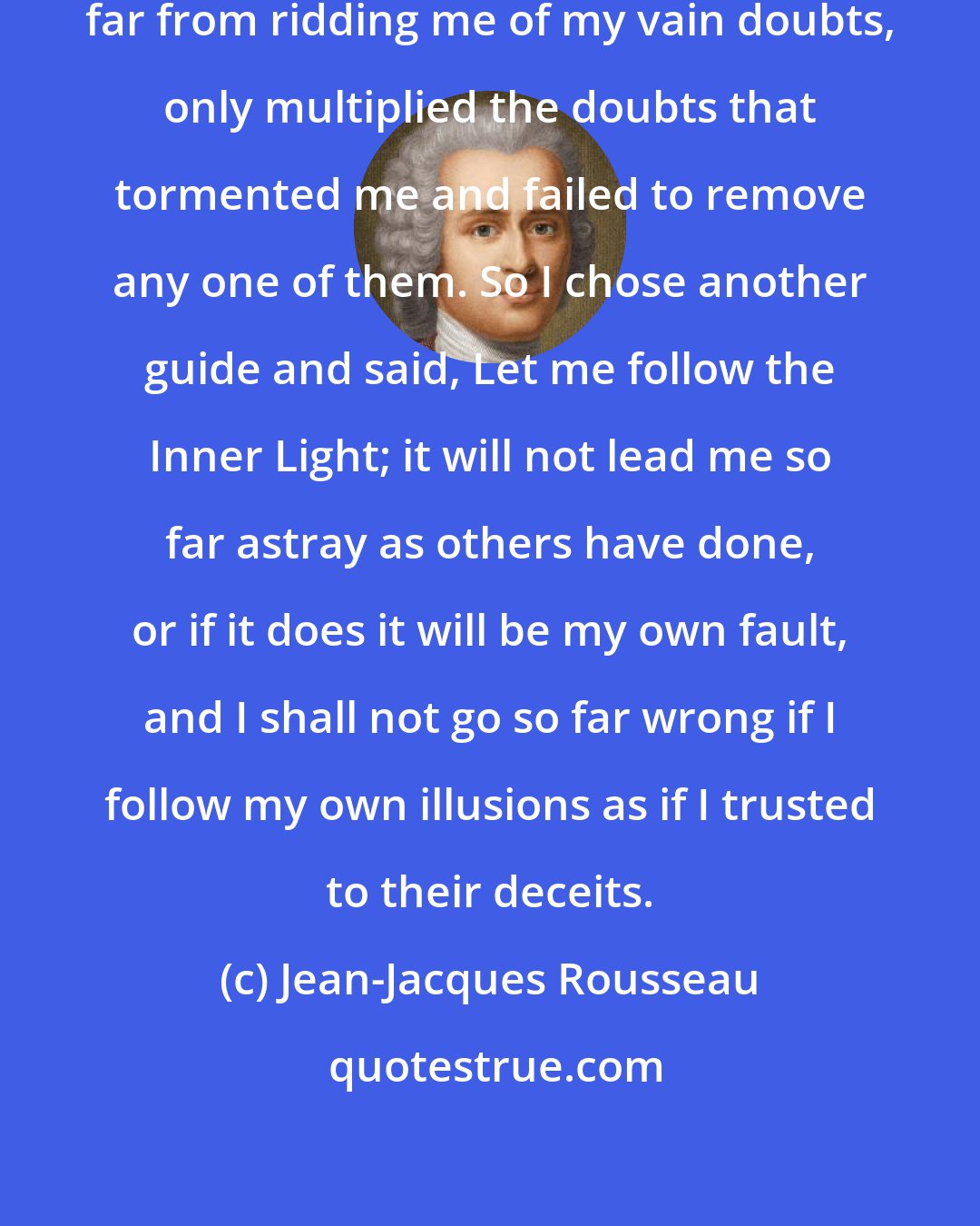 Jean-Jacques Rousseau: I also realized that the philosophers, far from ridding me of my vain doubts, only multiplied the doubts that tormented me and failed to remove any one of them. So I chose another guide and said, Let me follow the Inner Light; it will not lead me so far astray as others have done, or if it does it will be my own fault, and I shall not go so far wrong if I follow my own illusions as if I trusted to their deceits.