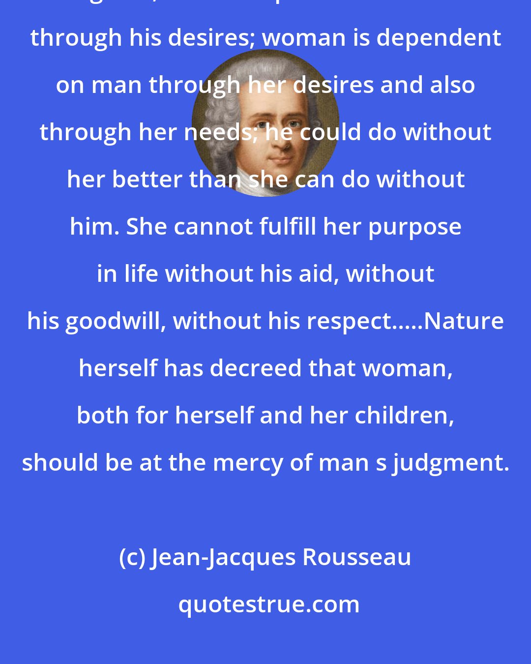 Jean-Jacques Rousseau: Men and women are made for each other, but their mutual dependence differs in degrees; man is dependent on woman through his desires; woman is dependent on man through her desires and also through her needs; he could do without her better than she can do without him. She cannot fulfill her purpose in life without his aid, without his goodwill, without his respect.....Nature herself has decreed that woman, both for herself and her children, should be at the mercy of man s judgment.