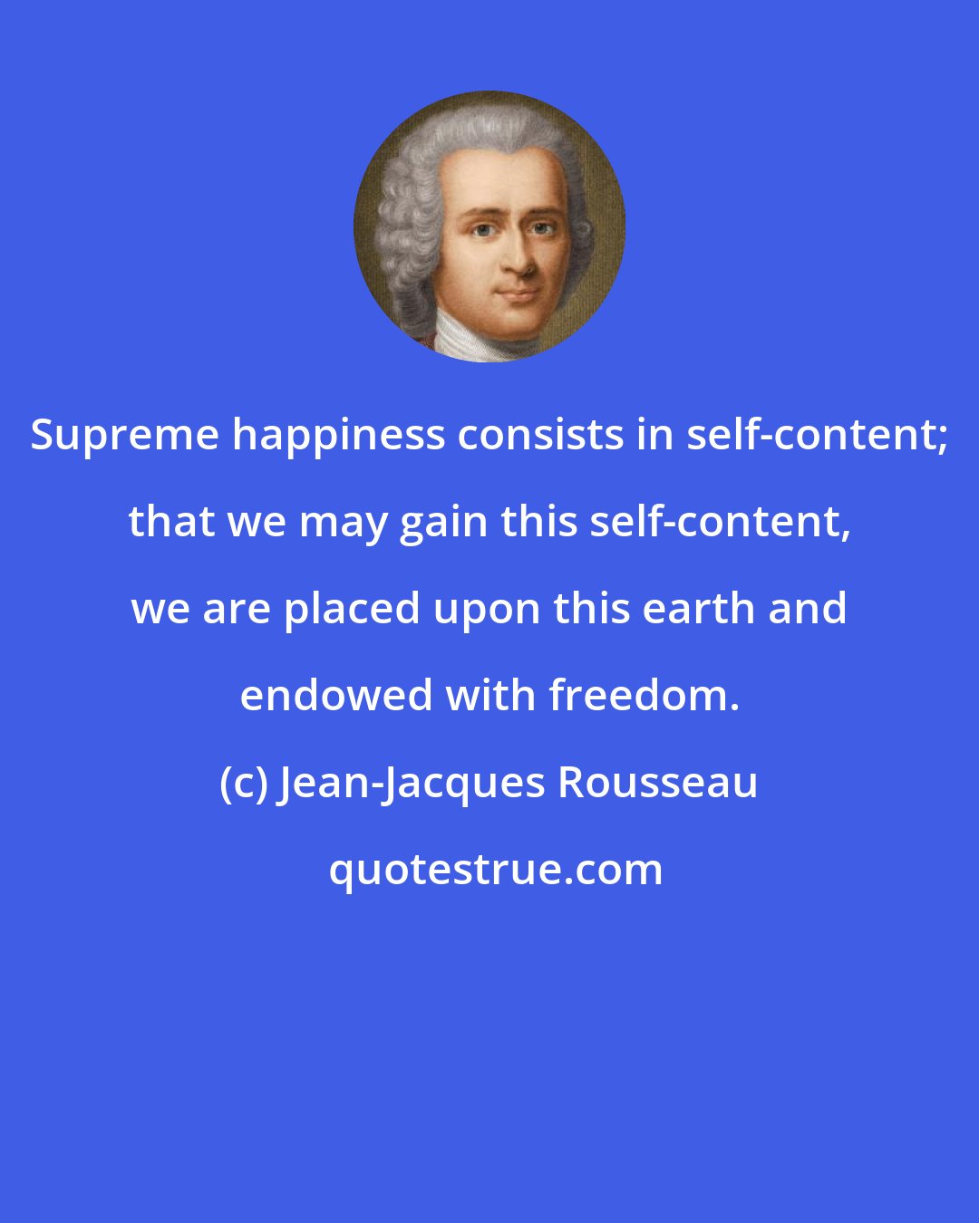 Jean-Jacques Rousseau: Supreme happiness consists in self-content; that we may gain this self-content, we are placed upon this earth and endowed with freedom.